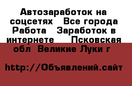 Автозаработок на соцсетях - Все города Работа » Заработок в интернете   . Псковская обл.,Великие Луки г.